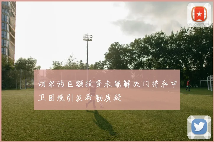 切尔西巨额投资未能解决门将和中卫困境引发希勒质疑