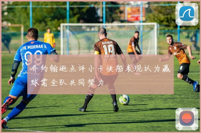 乔约翰逊点评小卡快船表现认为赢球需全队共同努力