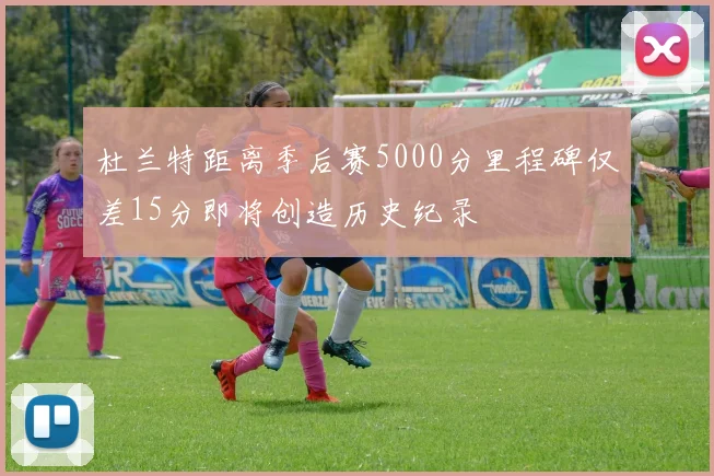 杜兰特距离季后赛5000分里程碑仅差15分即将创造历史纪录