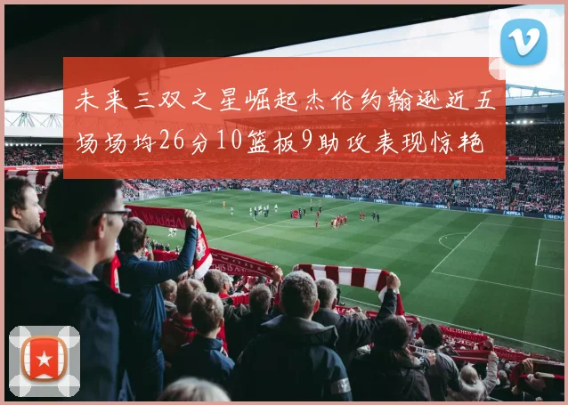 未来三双之星崛起杰伦约翰逊近五场场均26分10篮板9助攻表现惊艳