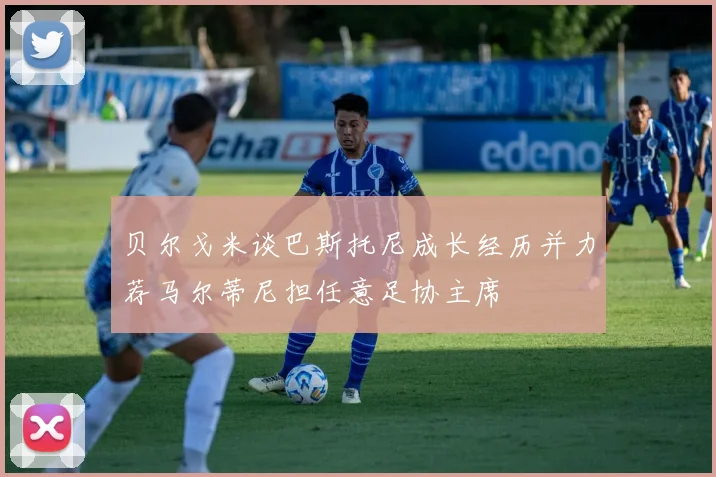 贝尔戈米谈巴斯托尼成长经历并力荐马尔蒂尼担任意足协主席