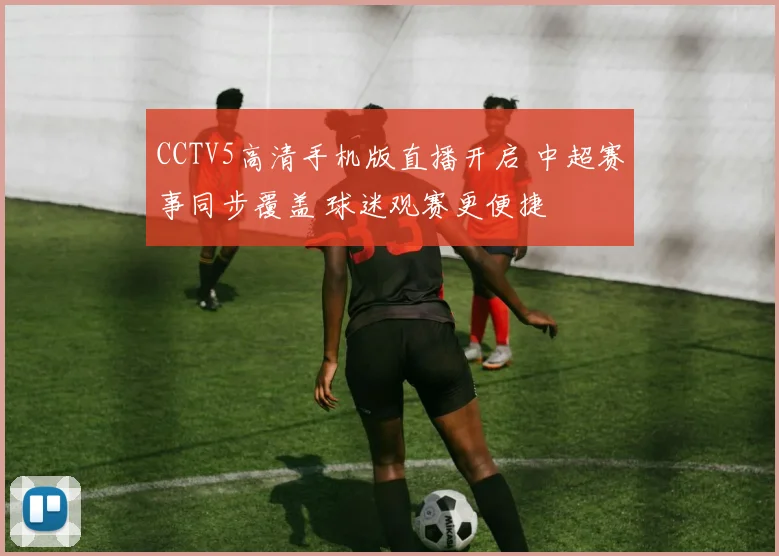 CCTV5高清手机版直播开启 中超赛事同步覆盖 球迷观赛更便捷