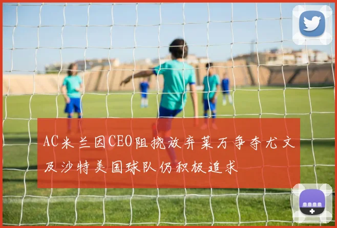 AC米兰因CEO阻挠放弃莱万争夺尤文及沙特美国球队仍积极追求