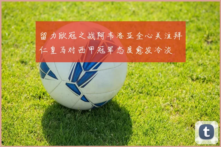 留力欧冠之战阿韦洛亚全心关注拜仁皇马对西甲冠军态度愈发冷淡