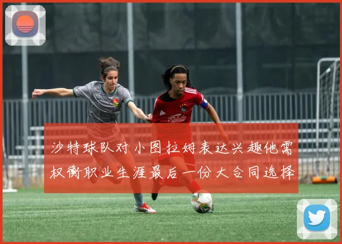 沙特球队对小图拉姆表达兴趣他需权衡职业生涯最后一份大合同选择