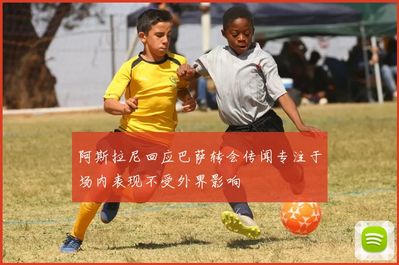阿斯拉尼回应巴萨转会传闻专注于场内表现不受外界影响
