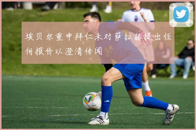 埃贝尔重申拜仁未对萨拉赫提出任何报价以澄清传闻