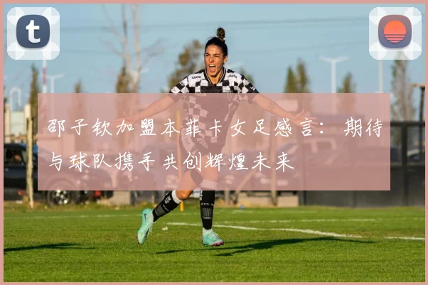 邵子钦加盟本菲卡女足感言：期待与球队携手共创辉煌未来